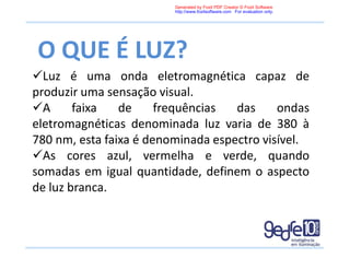 O QUE É LUZ?
Luz é uma onda eletromagnética capaz de
produzir uma sensação visual.
A faixa de frequências das ondas
eletromagnéticas denominada luz varia de 380 à
780 nm, esta faixa é denominada espectro visível.
As cores azul, vermelha e verde, quando
somadas em igual quantidade, definem o aspecto
de luz branca.
Generated by Foxit PDF Creator © Foxit Software
http://www.foxitsoftware.com For evaluation only.
 