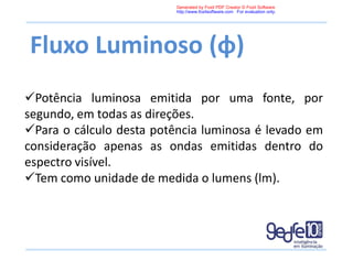 Fluxo Luminoso (φ)
Potência luminosa emitida por uma fonte, por
segundo, em todas as direções.
Para o cálculo desta potência luminosa é levado em
consideração apenas as ondas emitidas dentro do
espectro visível.
Tem como unidade de medida o lumens (lm).
Generated by Foxit PDF Creator © Foxit Software
http://www.foxitsoftware.com For evaluation only.
 