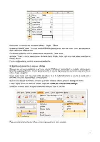 Posicionem o cursor do seu mouse na célula A1. Digite   Nome
Quando você tecla “Enter”, o cursor automaticamente passa para a linha de baixo. Então, em sequencia,
digite cada nome listado acima.
Em seguida, posicione o curso do seu mouse na célula B1. Digite Nota
Ao teclar “Enter”, o curso passa para a linha de baixo. Então, digite cada uma das notas sugeridas na
imagem acima.
Pronto, você acaba de construir uma pequena planilha.

C. Modificando tamanho de colunas e linhas
Observe que os nomes digitados na primeira coluna (A1) ficaram ‘escondidos’ na metade. Isso porque o
tamanho ocupado pelo nome é maior que o tamanho da coluna. É preciso então aumentar esse tamanho da
coluna. Faça o seguinte:
Clique duas vezes bem na junção entre as colunas A e B. Automaticamente a coluna A ficará com o
tamanho adequado, aparecendo o nome completo.
Quando você desejar aumentar o tamanho igual para todas as colunas, proceda da seguinte forma:
Como a figura abaixo, no menu de opções, clique em Format > Column > Optimal Height
Aparecerá na tela a opção de digitar o tamanho desejado para as colunas.




Para aumentar o tamanho das linhas existe um procedimento bem parecido.




                                                                                                   2
 