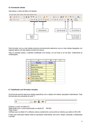 D. Formatando células

Veja abaixo, a barra de Menu de Opções:




                                          Alinhamento                Tipo de borda        Cor da fonte


                              Negrito                                                     Cor de fundo
                              Itálico                                                      para células




Para formatar uma ou mais células devemos primeiramente selecionar uma ou mais células desejadas, em
seguida aplicar uma das opções na barra de menus.
Veja no exemplo abaixo, a planilha modificada com bordas, cor de fundo e cor de texto. Implemente as
modificações.




E. Trabalhando com fórmulas e funções


Uma formula permite relacionar células especificas com o objetivo de realizar operações matemáticas. Toda
formula deve ser precedida do sinal “=”.




Coloque o cursor na célula C3.
Digite então com o cursor posicionado na célula C3: =B3+B4
Tecle “Enter”.
Verifique que na célula C3 o software colocou exatamente a soma entre os valores que estão em B3 e B4.
É claro que você pode realizar todas as operações matemáticas, tais como: adição, subtração, multiplicação
e divisão.


                                                                                                          3
 