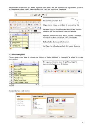 Na planilha que temos na tela, foram digitadas notas de B2 até B9. Supondo que logo abaixo, na célula
B10, deseje-se colocar o valor da soma das notas. Para isso basta fazer o seguinte.




                                              Posicione o cursor em B10.

                                              Clique com o mouse no símbolo de soma acima 

                                              Carregue o cursor do mouse (sem apertar) até em cima
                                              da célula que tem o primeiro valor para a soma.

                                              Aperte o primeiro botão do mouse, segure, e arraste o
                                              mouse até a última célula com valor para a soma.

                                              Solte o botão do mouse e tecle enter.

                                              Verifique: foi colocado na célula B10 o valor da soma.



F. Construindo gráfico
Primeiro selecione a área de células que contém os dados, incluindo o “cabeçalho” e a lista de nomes,
como abaixo:
                                              Em seguida, clique no ícone de gráficos, na parte
                                              superior direita do menu de opções.




Aparecerá então a tela abaixo:




                                                                                                       4
 