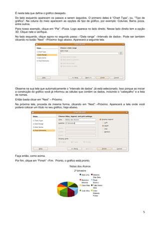 É nesta tela que define o gráfico desejado.
Do lado esquerdo aparecem os passos a serem seguidos. O primeiro deles é “Chart Type”, ou, “Tipo de
gráfico”. Na coluna do meio aparecem as opções de tipo de gráfico, por exemplo: Colunas; Barra; pizza,
entre outros.
Para nosso exemplo, clique em “Pie” –Pizza. Logo aparece no lado direito. Nesse lado direito tem a opção
3D. Clique nele e verifique.
No lado esquerdo, clique agora no segundo passo –“Data range” –Intervalo de dados-. Pode ser também
clicando no botão “Next” –Próximo- logo abaixo. Aparecerá a seguinte tela:




Observe na sua tela que automaticamente o “intervalo de dados” Já está selecionado. Isso porque ao iniciar
a construção do gráfico você já informou as células que contém os dados, incluindo o “cabeçalho” e a lista
de nomes.
Então basta clicar em “Next” – Próximo.
Na próxima tela, proceda da mesma forma, clicando em “Next” –Próximo. Aparecerá a tela onde você
poderá colocar um título no seu gráfico,.Veja abaixo.




Faça então, como acima.
Por fim, clique em “Finish” –Fim. Pronto, o gráfico está pronto.




                                                                                                        5
 
