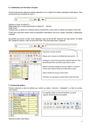 E. Trabalhando com fórmulas e funções


Uma formula permite relacionar células especificas com o objetivo de realizar operações matemáticas. Toda
formula deve ser precedida do sinal “=”.




Coloque o cursor na célula C3.
Digite então com o cursor posicionado na célula C3: =B3+B4
Tecle “Enter”.
Verifique que na célula C3 o software colocou exatamente a soma entre os valores que estão em B3 e B4.
É claro que você pode realizar todas as operações matemáticas, tais como: adição, subtração, multiplicação
e divisão.

Na planilha que temos na tela, foram digitadas notas de B2 até B9. Supondo que logo abaixo, na célula
B10, deseje-se colocar o valor da soma das notas. Para isso basta fazer o seguinte.




                                                 Posicione o cursor em B10.

                                                 Clique com o mouse no símbolo de soma acima 

                                                 Carregue o cursor do mouse (sem apertar) até em cima
                                                 da célula que tem o primeiro valor para a soma.

                                                 Aperte o primeiro botão do mouse, segure, e arraste o
                                                 mouse até a última célula com valor para a soma.

                                                 Solte o botão do mouse e tecle enter.

                                                 Verifique: foi colocado na célula B10 o valor da soma.



F. Construindo gráfico
Primeiro selecione a área de células que contém os dados, incluindo o “cabeçalho” e a lista de nomes,
como abaixo:
                                                 Em seguida, clique no ícone de gráficos, na parte
                                                 superior direita do menu de opções.




Aparecerá então a tela abaixo:
                                                                                                          4
 