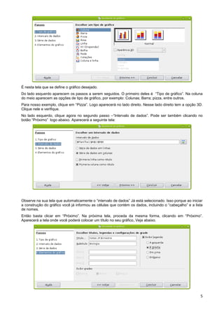 É nesta tela que se define o gráfico desejado.
Do lado esquerdo aparecem os passos a serem seguidos. O primeiro deles é “Tipo de gráfico”. Na coluna
do meio aparecem as opções de tipo de gráfico, por exemplo: Colunas; Barra; pizza, entre outros.
Para nosso exemplo, clique em “Pizza”. Logo aparecerá no lado direito. Nesse lado direito tem a opção 3D.
Clique nele e verifique.
No lado esquerdo, clique agora no segundo passo –“Intervalo de dados”. Pode ser também clicando no
botão “Próximo” logo abaixo. Aparecerá a seguinte tela:




Observe na sua tela que automaticamente o “intervalo de dados” Já está selecionado. Isso porque ao iniciar
a construção do gráfico você já informou as células que contém os dados, incluindo o “cabeçalho” e a lista
de nomes.
Então basta clicar em “Próximo”. Na próxima tela, proceda da mesma forma, clicando em “Próximo”.
Aparecerá a tela onde você poderá colocar um título no seu gráfico,.Veja abaixo.




                                                                                                        5
 