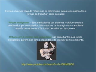 Existem diversos tipos de robots que se diferenciam pelas suas aplicações e formas de trabalhar; entre os quais: Robots inteligentes  – São manipulados por sistemas multifuncionais e controlados por computador. São capazes de interagir com o ambiente através de sensores e de tomar decisões em tempo real. Robots com o controlo pelo computador  são semelhantes aos robots inteligentes, porém, não tem a capacidade de interagir com o ambiente. http://www.youtube.com/watch?v=7cJZHtMED5Q 