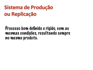 Sistema	de	Produção		
ou	Replicação
Processo bem deﬁnido e rígido, com as
mesmas condições, resultando sempre
no mesmo produto.
 