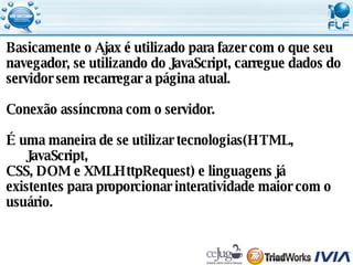 Basicamente o Ajax é utilizado para fazer com o que seu  navegador, se utilizando do JavaScript, carregue dados do  servidor sem recarregar a página atual. Conexão assíncrona com o servidor. É uma maneira de se utilizar tecnologias(HTML, JavaScript,  CSS, DOM e XMLHttpRequest) e linguagens já  existentes para proporcionar interatividade maior com o  usuário. 
