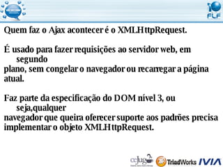Quem faz o Ajax acontecer é o XMLHttpRequest. É usado para fazer requisições ao servidor web, em segundo  plano, sem congelar o navegador ou recarregar a página  atual. Faz parte da especificação do DOM nível 3, ou seja,qualquer  navegador que queira oferecer suporte aos padrões precisa  implementar o objeto XMLHttpRequest. 