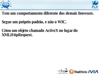 Tem um comportamento diferente dos demais browsers. Segue um próprio padrão, e não o W3C. Criou um objeto chamado ActiveX no lugar do  XMLHttpRequest. 