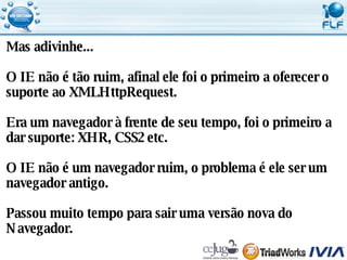 Mas adivinhe... O IE não é tão ruim, afinal ele foi o primeiro a oferecer o  suporte ao XMLHttpRequest.  Era um navegador à frente de seu tempo, foi o primeiro a  dar suporte: XHR, CSS2 etc. O IE não é um navegador ruim, o problema é ele ser um  navegador antigo. Passou muito tempo para sair uma versão nova do  Navegador. 