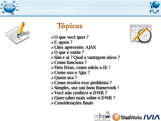 O que você quer ? E agora ? Lhes apresento: AJAX O que é então ? Sim e ai ? Qual a vantagem nisso ? Como funciona ? Meu Deus, como odeio o IE ! Como uso o Ajax ? Quem usa ? Como resolvo esse problema ? Simples, use um bom framework ! Você não conhece o DWR ? Quer saber mais sobre o DWR ? Considerações finais 