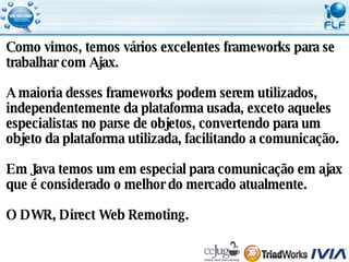 Como vimos, temos vários excelentes frameworks para se  trabalhar com Ajax. A maioria desses frameworks podem serem utilizados,  independentemente da plataforma usada, exceto aqueles  especialistas no parse de objetos, convertendo para um  objeto da plataforma utilizada, facilitando a comunicação. Em Java temos um em especial para comunicação em ajax  que é considerado o melhor do mercado atualmente. O DWR, Direct Web Remoting. 