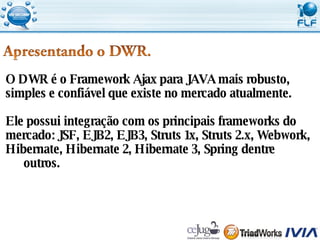 O DWR é o Framework Ajax para JAVA mais robusto,  simples e confiável que existe no mercado atualmente. Ele possui integração com os principais frameworks do  mercado: JSF, EJB2, EJB3, Struts 1x, Struts 2.x, Webwork,  Hibernate, Hibernate 2, Hibernate 3, Spring dentre outros. 