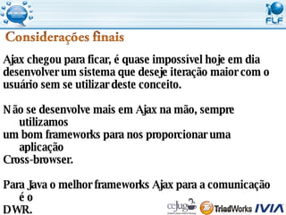 Ajax chegou para ficar, é quase impossível hoje em dia  desenvolver um sistema que deseje iteração maior com o  usuário sem se utilizar deste conceito. Não se desenvolve mais em Ajax na mão, sempre utilizamos  um bom frameworks para nos proporcionar uma aplicação Cross-browser. Para Java o melhor frameworks Ajax para a comunicação é o  DWR. 