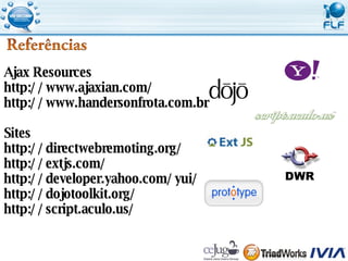 Ajax Resources http://www.ajaxian.com/ http://www.handersonfrota.com.br Sites http://directwebremoting.org/ http://extjs.com/ http://developer.yahoo.com/yui/ http://dojotoolkit.org/ http://script.aculo.us/ 