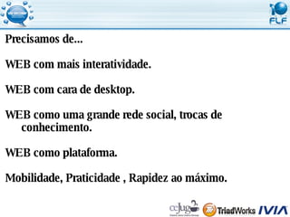 Precisamos de... WEB com mais interatividade. WEB com cara de desktop. WEB como uma grande rede social, trocas de conhecimento. WEB como plataforma. Mobilidade, Praticidade , Rapidez ao máximo. 
