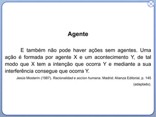 Agente
E também não pode haver ações sem agentes. Uma
ação é formada por agente X e um acontecimento Y, de tal
modo que X tem a intenção que ocorra Y e mediante a sua
interferência consegue que ocorra Y.
Jesús Mosterín (1987). Racionalidad e accíon humana. Madrid: Alianza Editorial, p. 145

(adaptado).

 