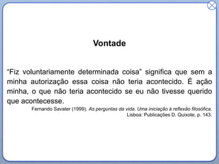 Vontade
“Fiz voluntariamente determinada coisa” significa que sem a
minha autorização essa coisa não teria acontecido. É ação
minha, o que não teria acontecido se eu não tivesse querido
que acontecesse.
Fernando Savater (1999). As perguntas da vida. Uma iniciação à reflexão filosófica.
Lisboa: Publicações D. Quixote, p. 143.

 