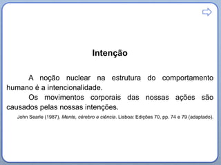 Intenção
A noção nuclear na estrutura do comportamento
humano é a intencionalidade.
Os movimentos corporais das nossas ações são
causados pelas nossas intenções.
John Searle (1987). Mente, cérebro e ciência. Lisboa: Edições 70, pp. 74 e 79 (adaptado).

 