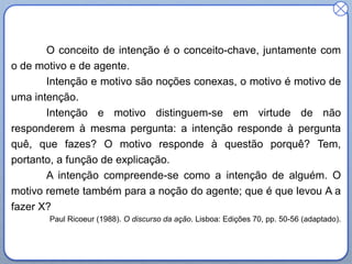 O conceito de intenção é o conceito-chave, juntamente com
o de motivo e de agente.
Intenção e motivo são noções conexas, o motivo é motivo de
uma intenção.
Intenção e motivo distinguem-se em virtude de não
responderem à mesma pergunta: a intenção responde à pergunta
quê, que fazes? O motivo responde à questão porquê? Tem,
portanto, a função de explicação.
A intenção compreende-se como a intenção de alguém. O
motivo remete também para a noção do agente; que é que levou A a
fazer X?
Paul Ricoeur (1988). O discurso da ação. Lisboa: Edições 70, pp. 50-56 (adaptado).

 