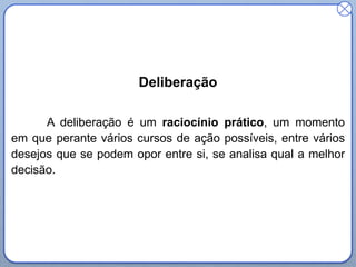 Deliberação
A deliberação é um raciocínio prático, um momento
em que perante vários cursos de ação possíveis, entre vários
desejos que se podem opor entre si, se analisa qual a melhor
decisão.

 
