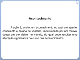 Acontecimento
A ação é, assim, um acontecimento no qual um agente,
consciente e dotado de vontade, impulsionado por um motivo,
causa um ato visível no mundo, do qual pode resultar uma
alteração significativa no curso dos acontecimentos.

 