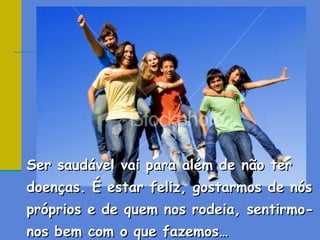 Ser saudável vai para além de não ter
doenças. É estar feliz, gostarmos de nós
próprios e de quem nos rodeia, sentirmo-
nos bem com o que fazemos…
 