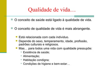 Qualidade de vida…
 O conceito de saúde está ligado à qualidade de vida.

 O conceito de qualidade de vida é mais abrangente.

      Está relacionada com cada individuo.
      Depende do sexo, temperamento, idade, profissão,
       padrões culturais e religiosos.
      Mas… para todos uma vida com qualidade pressupõe:
         Existência de saúde;

         Alimentação;

         Habitação condigna;

         Condições de higiene e bem-estar…
 