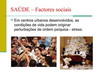 SAÚDE – Factores sociais
 Em centros urbanos desenvolvidos, as
  condições de vida podem originar
  perturbações de ordem psíquica - stress.
 