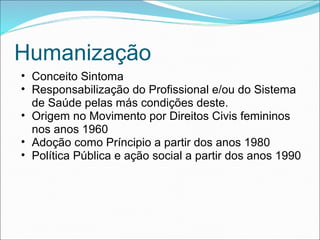 Humanização
• Conceito Sintoma
• Responsabilização do Profissional e/ou do Sistema
de Saúde pelas más condições deste.
• Origem no Movimento por Direitos Civis femininos
nos anos 1960
• Adoção como Príncipio a partir dos anos 1980
• Política Pública e ação social a partir dos anos 1990
 