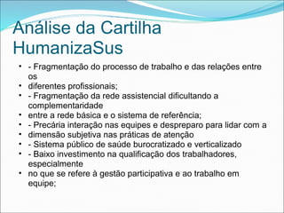 Análise da Cartilha
HumanizaSus
• - Fragmentação do processo de trabalho e das relações entre
os
• diferentes profissionais;
• - Fragmentação da rede assistencial dificultando a
complementaridade
• entre a rede básica e o sistema de referência;
• - Precária interação nas equipes e despreparo para lidar com a
• dimensão subjetiva nas práticas de atenção
• - Sistema público de saúde burocratizado e verticalizado
• - Baixo investimento na qualificação dos trabalhadores,
especialmente
• no que se refere à gestão participativa e ao trabalho em
equipe;
 
