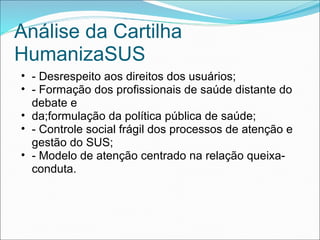 Análise da Cartilha
HumanizaSUS
• - Desrespeito aos direitos dos usuários;
• - Formação dos profissionais de saúde distante do
debate e
• da;formulação da política pública de saúde;
• - Controle social frágil dos processos de atenção e
gestão do SUS;
• - Modelo de atenção centrado na relação queixa-
conduta.
 