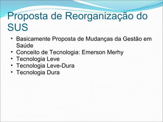 Proposta de Reorganização do
SUS
• Basicamente Proposta de Mudanças da Gestão em
Saúde
• Conceito de Tecnologia: Emerson Merhy
• Tecnologia Leve
• Tecnologia Leve-Dura
• Tecnologia Dura
 