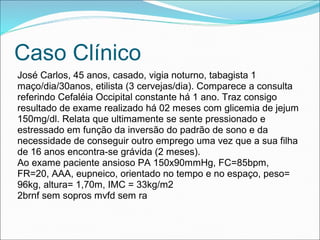 Caso Clínico
José Carlos, 45 anos, casado, vigia noturno, tabagista 1
maço/dia/30anos, etilista (3 cervejas/dia). Comparece a consulta
referindo Cefaléia Occipital constante há 1 ano. Traz consigo
resultado de exame realizado há 02 meses com glicemia de jejum
150mg/dl. Relata que ultimamente se sente pressionado e
estressado em função da inversão do padrão de sono e da
necessidade de conseguir outro emprego uma vez que a sua filha
de 16 anos encontra-se grávida (2 meses).
Ao exame paciente ansioso PA 150x90mmHg, FC=85bpm,
FR=20, AAA, eupneico, orientado no tempo e no espaço, peso=
96kg, altura= 1,70m, IMC = 33kg/m2
2brnf sem sopros mvfd sem ra
 