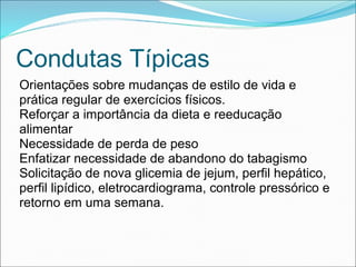 Condutas Típicas
Orientações sobre mudanças de estilo de vida e
prática regular de exercícios físicos.
Reforçar a importância da dieta e reeducação
alimentar
Necessidade de perda de peso
Enfatizar necessidade de abandono do tabagismo
Solicitação de nova glicemia de jejum, perfil hepático,
perfil lipídico, eletrocardiograma, controle pressórico e
retorno em uma semana.
 