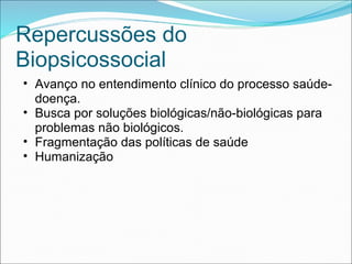 Repercussões do
Biopsicossocial
• Avanço no entendimento clínico do processo saúde-
doença.
• Busca por soluções biológicas/não-biológicas para
problemas não biológicos.
• Fragmentação das políticas de saúde
• Humanização
 