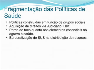 Fragmentação das Políticas de
Saúde
• Políticas construídas em função de grupos sociais
• Aquisição de direitos via Judiciário: HIV
• Perda de foco quanto aos elementos essenciais no
agravo a saúde.
• Burocratização do SUS na distribuição de recursos.
 
