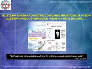 Prof. Marco A. Versiani, D.D.S., M.Sc.
Conceitos Avançados em Instrumentação Rotatória
EXISTE UM SISTEMA ROTATÓRIO COM CARACTERÍSTICAS DE DESIGN
QUE SIRVA PARA O PREPARO DE TODOS OS TIPOS DE CANAL ?
“Melhorar uma característica no design do instrumento pode comprometer outra”
John T. McSpadden
 