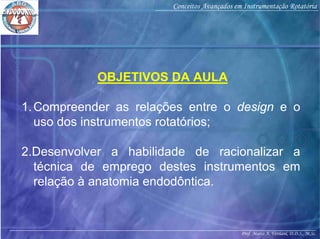 Prof. Marco A. Versiani, D.D.S., M.Sc.
Conceitos Avançados em Instrumentação Rotatória
OBJETIVOS DA AULA
1.Compreender as relações entre o design e o
uso dos instrumentos rotatórios;
2.Desenvolver a habilidade de racionalizar a
técnica de emprego destes instrumentos em
relação à anatomia endodôntica.
 