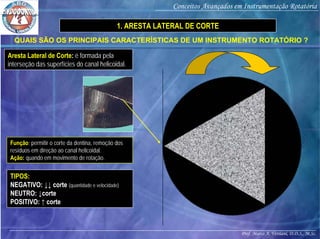 Prof. Marco A. Versiani, D.D.S., M.Sc.
Conceitos Avançados em Instrumentação Rotatória
QUAIS SÃO OS PRINCIPAIS CARACTERÍSTICAS DE UM INSTRUMENTO ROTATÓRIO ?
TIPOS:
NEGATIVO: ↓↓ corte (quantidade e velocidade)
NEUTRO: ↓corte
POSITIVO: ↑ corte
Aresta Lateral de Corte: é formada pela
interseção das superfícies do canal helicoidal.
Função: permitir o corte da dentina, remoção dos
resíduos em direção ao canal helicoidal.
Ação: quando em movimento de rotação.
1. ARESTA LATERAL DE CORTE
 