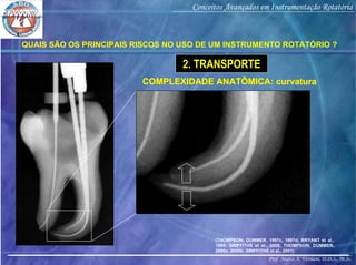 Prof. Marco A. Versiani, D.D.S., M.Sc.
Conceitos Avançados em Instrumentação Rotatória
COMPLEXIDADE ANATÔMICA: curvaturaCOMPLEXIDADE ANATÔMICA: curvatura
(THOMPSON; DUMMER, 1997c, 1997d; BRYANT et al.,
1999; GRIFFITHS et al., 2000; THOMPSON; DUMMER,
2000a, 2000b; GRIFFITHS et al., 2001)
QUAIS SÃO OS PRINCIPAIS RISCOS NO USO DE UM INSTRUMENTO ROTATÓRIO ?
2. TRANSPORTE
 