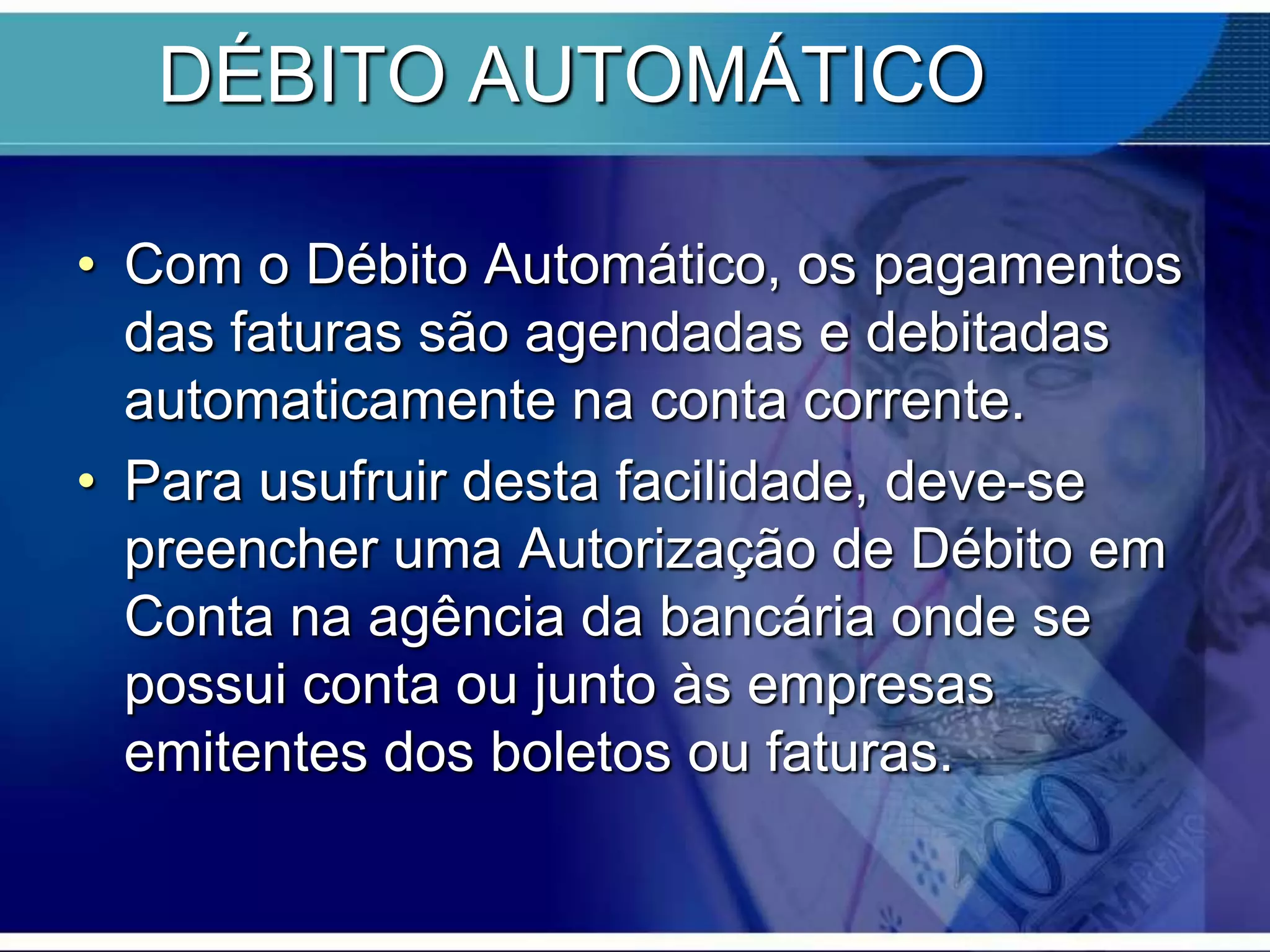 DÉBITO AUTOMÁTICO
• Com o Débito Automático, os pagamentos
das faturas são agendadas e debitadas
automaticamente na conta corrente.
• Para usufruir desta facilidade, deve-se
preencher uma Autorização de Débito em
Conta na agência da bancária onde se
possui conta ou junto às empresas
emitentes dos boletos ou faturas.

 