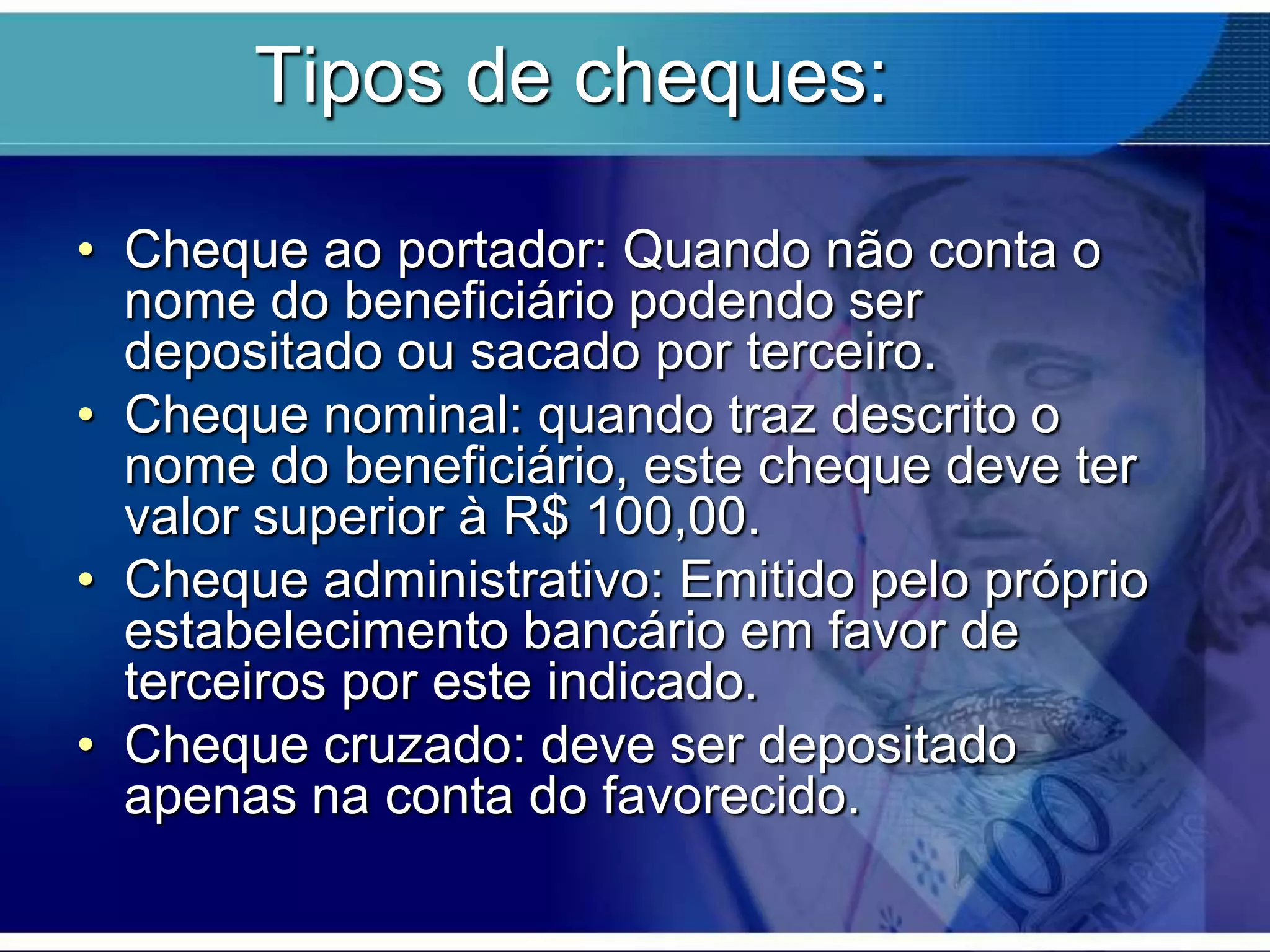 Tipos de cheques:
• Cheque ao portador: Quando não conta o
nome do beneficiário podendo ser
depositado ou sacado por terceiro.
• Cheque nominal: quando traz descrito o
nome do beneficiário, este cheque deve ter
valor superior à R$ 100,00.
• Cheque administrativo: Emitido pelo próprio
estabelecimento bancário em favor de
terceiros por este indicado.
• Cheque cruzado: deve ser depositado
apenas na conta do favorecido.

 