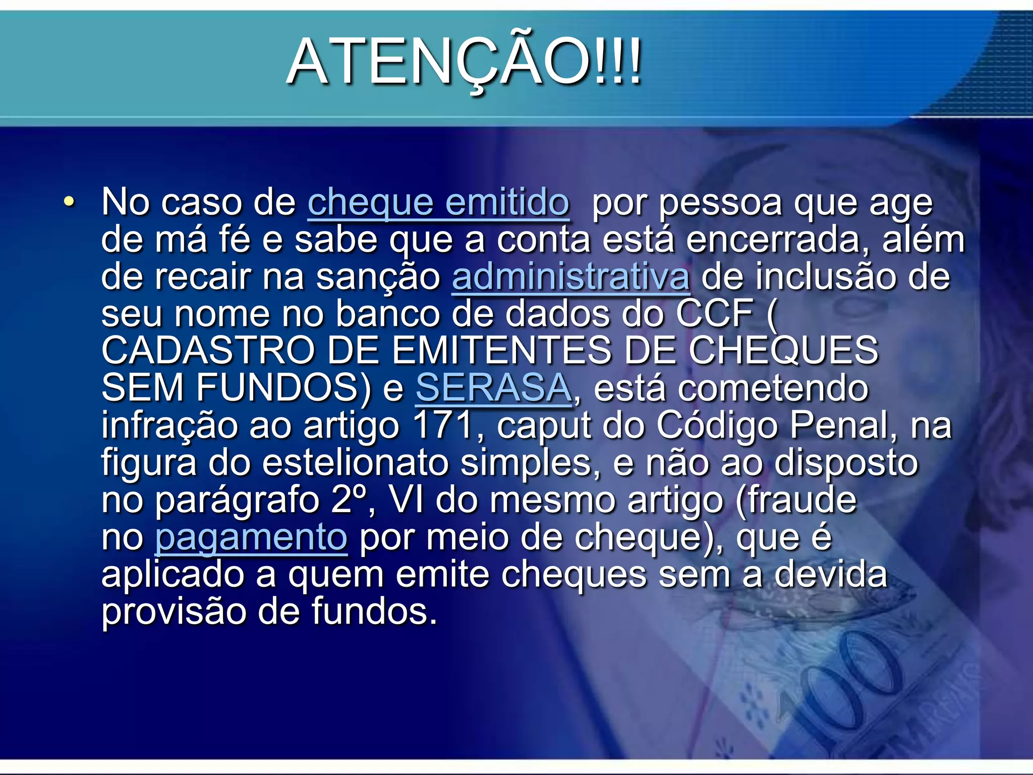 ATENÇÃO!!!
• No caso de cheque emitido por pessoa que age
de má fé e sabe que a conta está encerrada, além
de recair na sanção administrativa de inclusão de
seu nome no banco de dados do CCF (
CADASTRO DE EMITENTES DE CHEQUES
SEM FUNDOS) e SERASA, está cometendo
infração ao artigo 171, caput do Código Penal, na
figura do estelionato simples, e não ao disposto
no parágrafo 2º, VI do mesmo artigo (fraude
no pagamento por meio de cheque), que é
aplicado a quem emite cheques sem a devida
provisão de fundos.

 