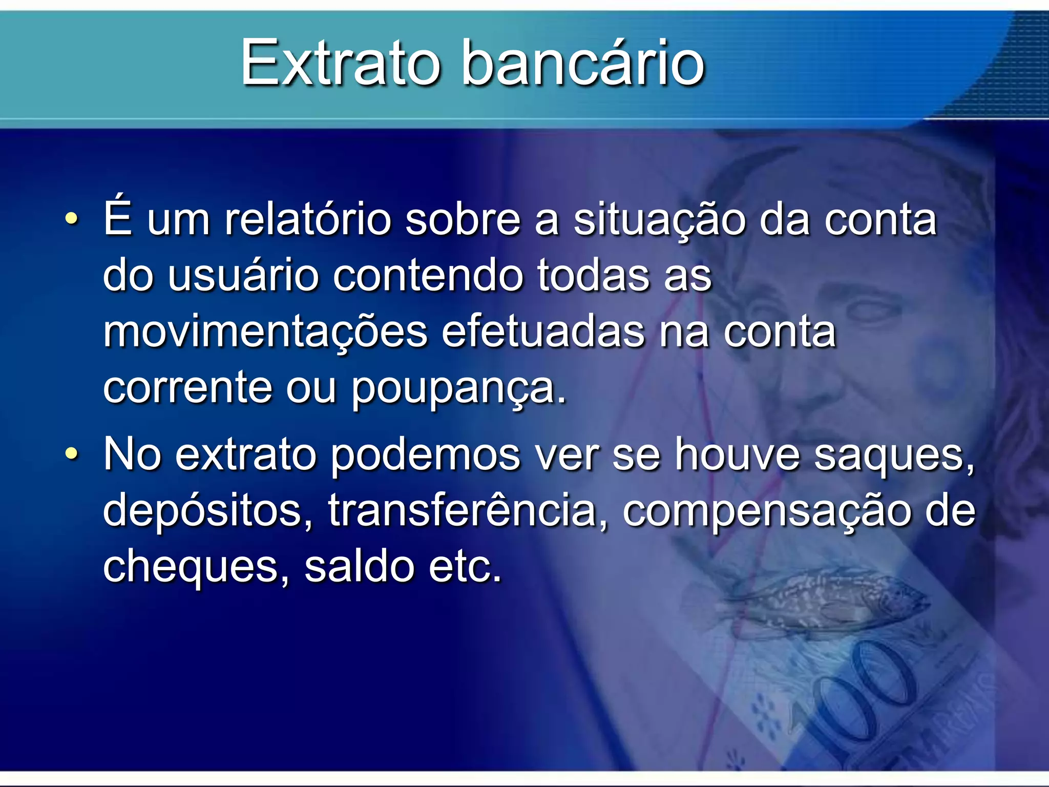 Extrato bancário
• É um relatório sobre a situação da conta
do usuário contendo todas as
movimentações efetuadas na conta
corrente ou poupança.
• No extrato podemos ver se houve saques,
depósitos, transferência, compensação de
cheques, saldo etc.

 