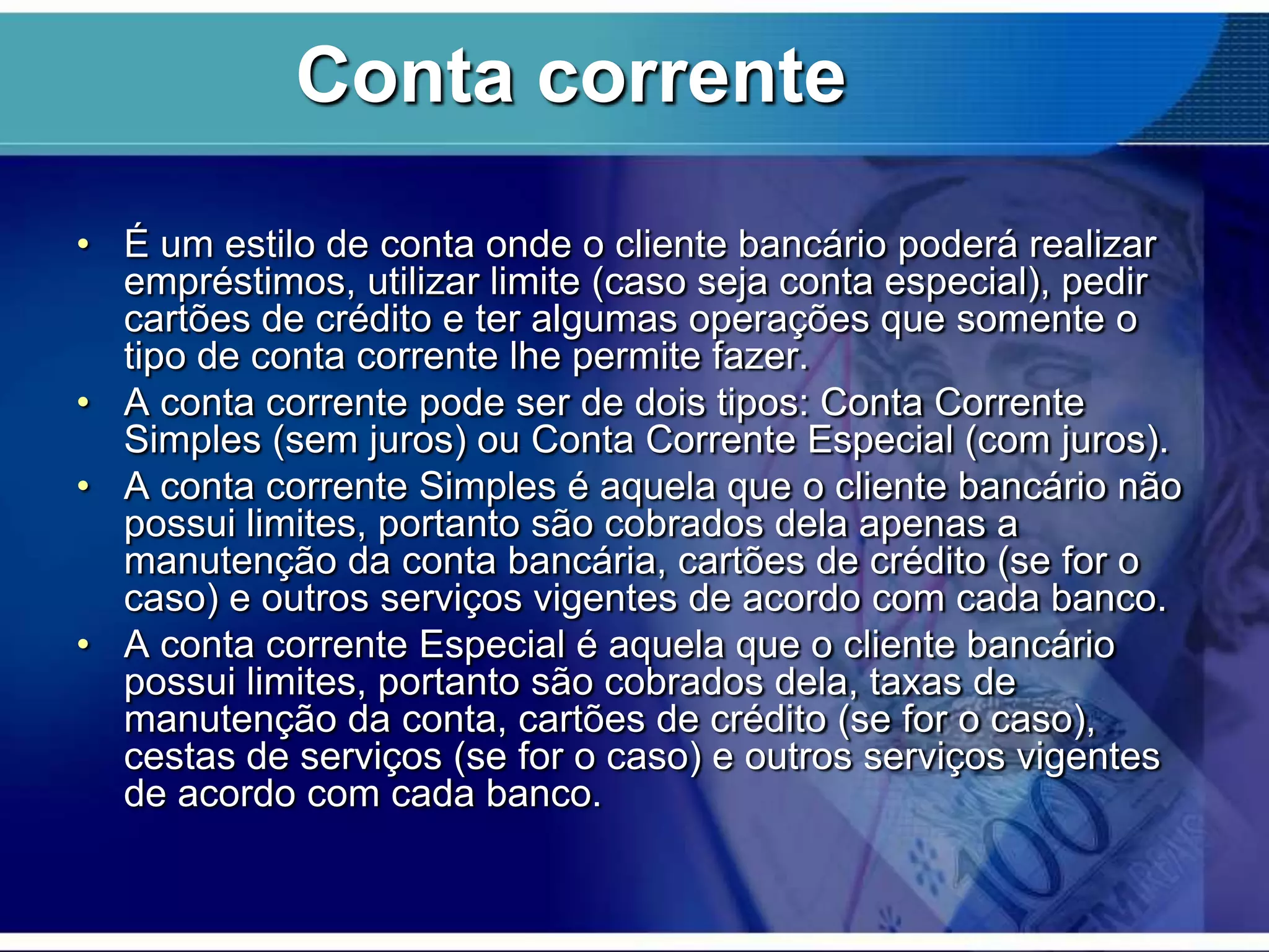 Conta corrente
• É um estilo de conta onde o cliente bancário poderá realizar
empréstimos, utilizar limite (caso seja conta especial), pedir
cartões de crédito e ter algumas operações que somente o
tipo de conta corrente lhe permite fazer.
• A conta corrente pode ser de dois tipos: Conta Corrente
Simples (sem juros) ou Conta Corrente Especial (com juros).
• A conta corrente Simples é aquela que o cliente bancário não
possui limites, portanto são cobrados dela apenas a
manutenção da conta bancária, cartões de crédito (se for o
caso) e outros serviços vigentes de acordo com cada banco.
• A conta corrente Especial é aquela que o cliente bancário
possui limites, portanto são cobrados dela, taxas de
manutenção da conta, cartões de crédito (se for o caso),
cestas de serviços (se for o caso) e outros serviços vigentes
de acordo com cada banco.

 
