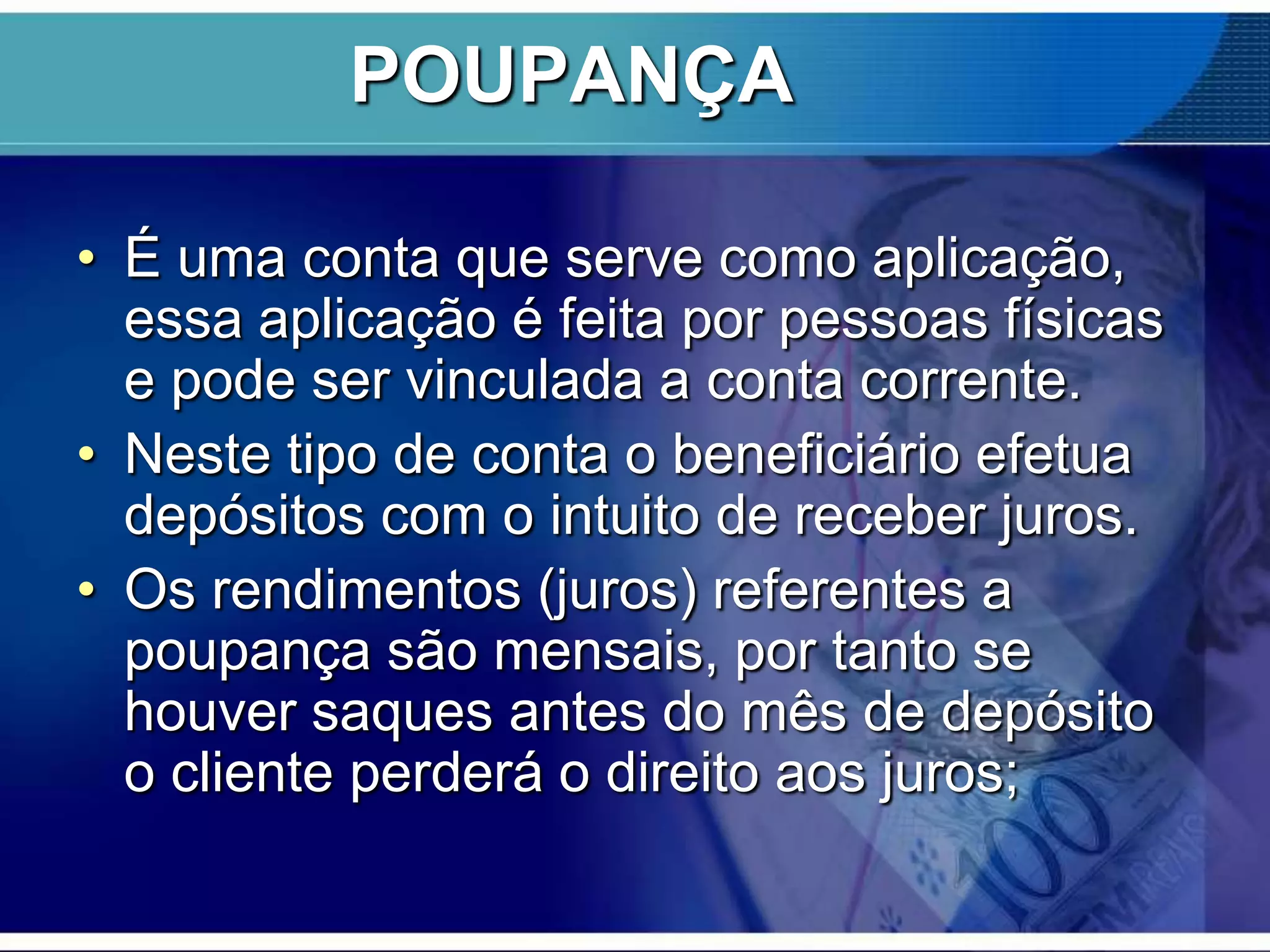 POUPANÇA
• É uma conta que serve como aplicação,
essa aplicação é feita por pessoas físicas
e pode ser vinculada a conta corrente.
• Neste tipo de conta o beneficiário efetua
depósitos com o intuito de receber juros.
• Os rendimentos (juros) referentes a
poupança são mensais, por tanto se
houver saques antes do mês de depósito
o cliente perderá o direito aos juros;

 
