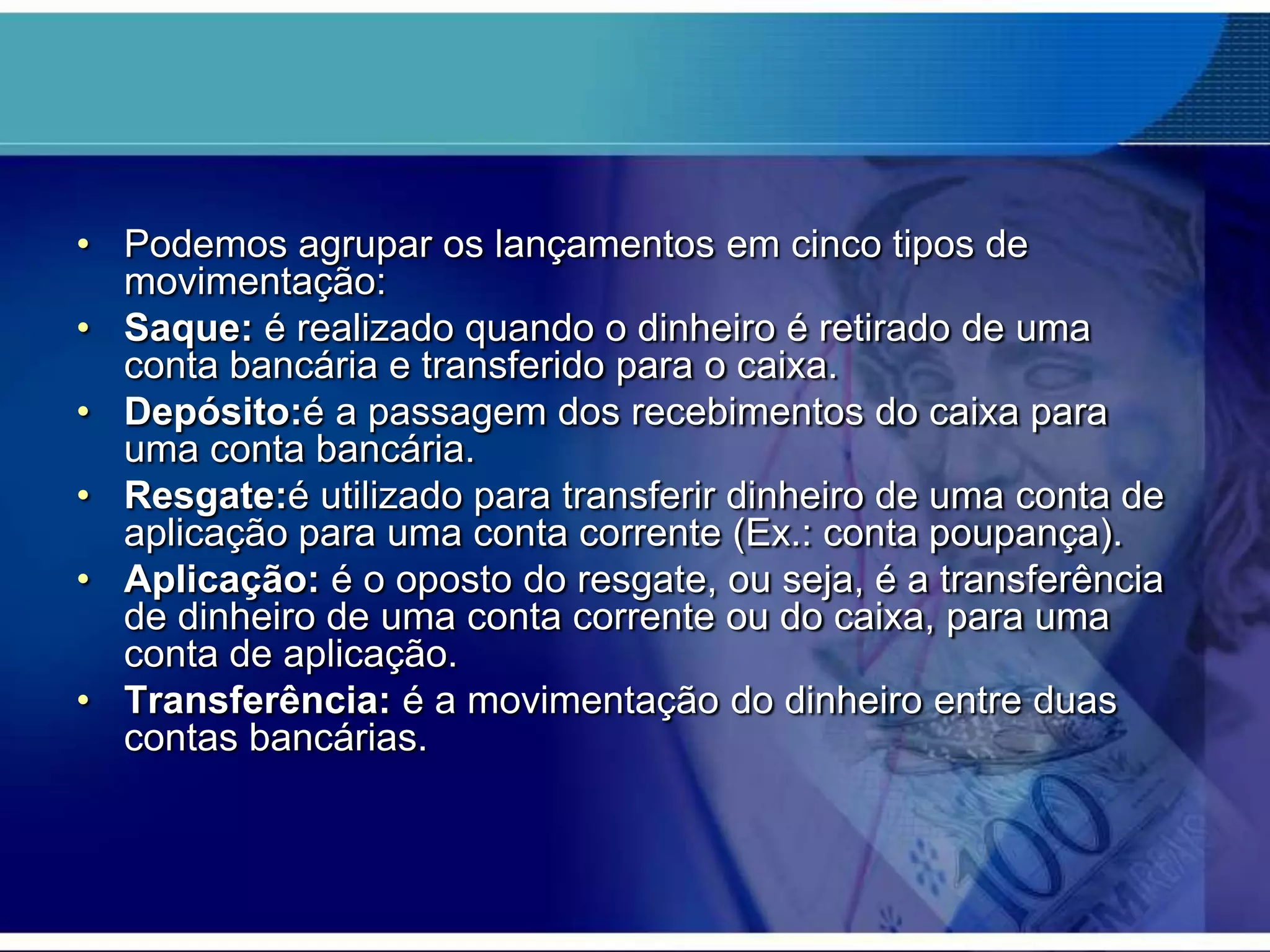 • Podemos agrupar os lançamentos em cinco tipos de
movimentação:
• Saque: é realizado quando o dinheiro é retirado de uma
conta bancária e transferido para o caixa.
• Depósito:é a passagem dos recebimentos do caixa para
uma conta bancária.
• Resgate:é utilizado para transferir dinheiro de uma conta de
aplicação para uma conta corrente (Ex.: conta poupança).
• Aplicação: é o oposto do resgate, ou seja, é a transferência
de dinheiro de uma conta corrente ou do caixa, para uma
conta de aplicação.
• Transferência: é a movimentação do dinheiro entre duas
contas bancárias.

 