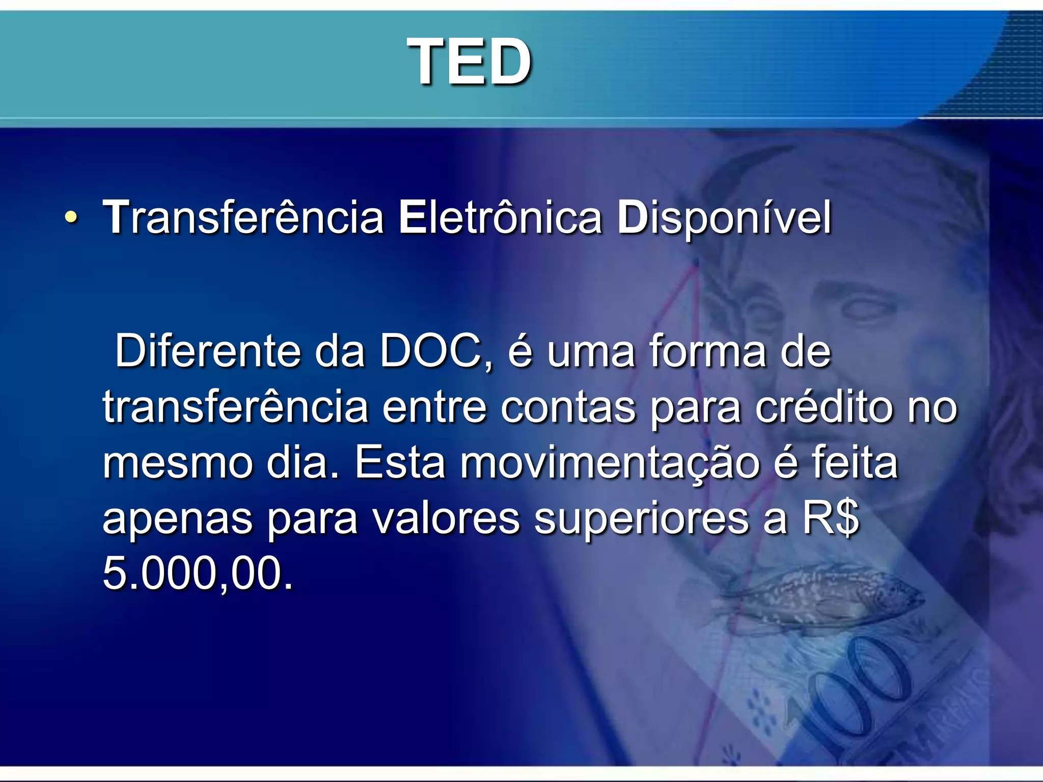 TED
• Transferência Eletrônica Disponível
Diferente da DOC, é uma forma de
transferência entre contas para crédito no
mesmo dia. Esta movimentação é feita
apenas para valores superiores a R$
5.000,00.

 