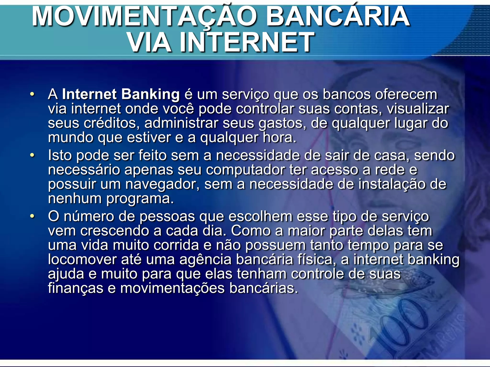 MOVIMENTAÇÃO BANCÁRIA
VIA INTERNET
• A Internet Banking é um serviço que os bancos oferecem
via internet onde você pode controlar suas contas, visualizar
seus créditos, administrar seus gastos, de qualquer lugar do
mundo que estiver e a qualquer hora.
• Isto pode ser feito sem a necessidade de sair de casa, sendo
necessário apenas seu computador ter acesso a rede e
possuir um navegador, sem a necessidade de instalação de
nenhum programa.
• O número de pessoas que escolhem esse tipo de serviço
vem crescendo a cada dia. Como a maior parte delas tem
uma vida muito corrida e não possuem tanto tempo para se
locomover até uma agência bancária física, a internet banking
ajuda e muito para que elas tenham controle de suas
finanças e movimentações bancárias.

 